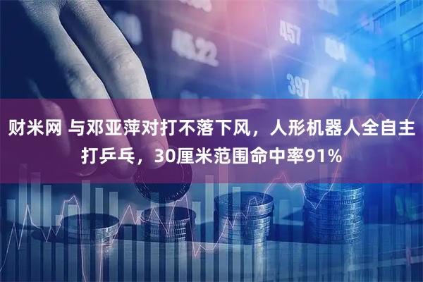 财米网 与邓亚萍对打不落下风，人形机器人全自主打乒乓，30厘米范围命中率91%